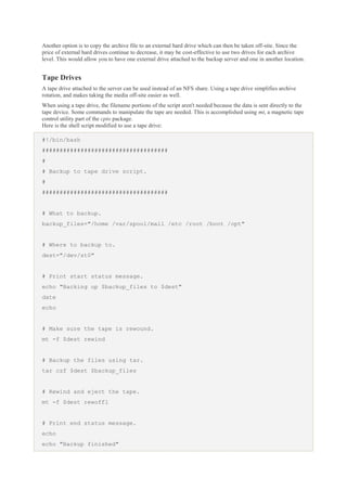 Another option is to copy the archive file to an external hard drive which can then be taken off-site. Since the
price of external hard drives continue to decrease, it may be cost-effective to use two drives for each archive
level. This would allow you to have one external drive attached to the backup server and one in another location.

Tape Drives
A tape drive attached to the server can be used instead of an NFS share. Using a tape drive simplifies archive
rotation, and makes taking the media off-site easier as well.
When using a tape drive, the filename portions of the script aren't needed because the data is sent directly to the
tape device. Some commands to manipulate the tape are needed. This is accomplished using mt, a magnetic tape
control utility part of the cpio package.
Here is the shell script modified to use a tape drive:
#!/bin/bash
####################################
#
# Backup to tape drive script.
#
####################################

# What to backup.
backup_files="/home /var/spool/mail /etc /root /boot /opt"

# Where to backup to.
dest="/dev/st0"

# Print start status message.
echo "Backing up $backup_files to $dest"
date
echo

# Make sure the tape is rewound.
mt -f $dest rewind

# Backup the files using tar.
tar czf $dest $backup_files

# Rewind and eject the tape.
mt -f $dest rewoffl

# Print end status message.
echo
echo "Backup finished"

 