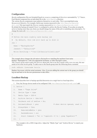 Configuration
Bacula configuration files are formatted based on resources comprising of directives surrounded by “{}” braces.
Each Bacula component has an individual file in the /etc/bacula directory.
The various Bacula components must authorize themselves to each other. This is accomplished using
the password directive. For example, theStorage resource password in the /etc/bacula/baculadir.conf file must match the Director resource password in/etc/bacula/bacula-sd.conf.
By default the backup job named Client1 is configured to archive the Bacula Catalog. If you plan on using the
server to backup more than one client you should change the name of this job to something more descriptive. To
change the name edit /etc/bacula/bacula-dir.conf:
#
# Define the main nightly save backup job
#

By default, this job will back up to disk in

Job {
Name = "BackupServer"
JobDefs = "DefaultJob"
Write Bootstrap = "/var/lib/bacula/Client1.bsr"
}
The example above changes the job name to BackupServer matching the machine's host name.
Replace “BackupServer” with your appropriate hostname, or other descriptive name.
The Console can be used to query the Director about jobs, but to use the Console with a non-root user, the user
needs to be in the bacula group. To add a user to the bacula group enter the following from a terminal:
sudo adduser $username bacula
Replace $username with the actual username. Also, if you are adding the current user to the group you should
log out and back in for the new permissions to take effect.

Localhost Backup
This section describes how to backup specified directories on a single host to a local tape drive.
1.

First, the Storage device needs to be configured. Edit /etc/bacula/bacula-sd.conf add:

2. Device {
3.

Name = "Tape Drive"

4.

Device Type = tape

5.

Media Type = DDS-4

6.

Archive Device = /dev/st0

7.

Hardware end of medium = No;

8.

AutomaticMount = yes;

9.

AlwaysOpen = Yes;

# when device opened, read it

10.

RemovableMedia = yes;

11.

RandomAccess = no;

12.

Alert Command = "sh -c 'tapeinfo -f %c | grep TapeAlert'"

13.

}
The example is for a DDS-4 tape drive. Adjust the “Media Type” and “Archive Device” to match your
hardware.

 