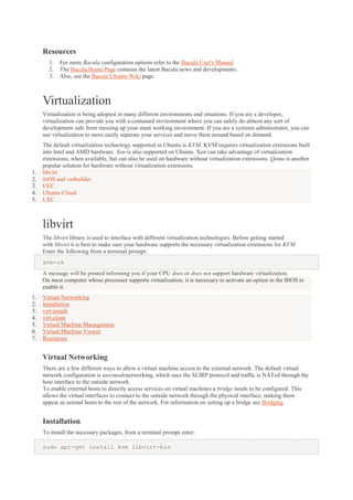 Resources
1.
2.
3.

For more Bacula configuration options refer to the Bacula User's Manual
The Bacula Home Page contains the latest Bacula news and developments.
Also, see the Bacula Ubuntu Wiki page.

Virtualization
Virtualization is being adopted in many different environments and situations. If you are a developer,
virtualization can provide you with a contained environment where you can safely do almost any sort of
development safe from messing up your main working environment. If you are a systems administrator, you can
use virtualization to more easily separate your services and move them around based on demand.

1.
2.
3.
4.
5.

The default virtualization technology supported in Ubuntu is KVM. KVM requires virtualization extensions built
into Intel and AMD hardware. Xen is also supported on Ubuntu. Xen can take advantage of virtualization
extensions, when available, but can also be used on hardware without virtualization extensions. Qemu is another
popular solution for hardware without virtualization extensions.
libvirt
JeOS and vmbuilder
UEC
Ubuntu Cloud
LXC

libvirt
The libvirt library is used to interface with different virtualization technologies. Before getting started
with libvirt it is best to make sure your hardware supports the necessary virtualization extensions for KVM.
Enter the following from a terminal prompt:
kvm-ok
A message will be printed informing you if your CPU does or does not support hardware virtualization.
On most computer whose processor supports virtualization, it is necessary to activate an option in the BIOS to
enable it.
1.
2.
3.
4.
5.
6.
7.

Virtual Networking
Installation
virt-install
virt-clone
Virtual Machine Management
Virtual Machine Viewer
Resources

Virtual Networking
There are a few different ways to allow a virtual machine access to the external network. The default virtual
network configuration is usermodenetworking, which uses the SLIRP protocol and traffic is NATed through the
host interface to the outside network.
To enable external hosts to directly access services on virtual machines a bridge needs to be configured. This
allows the virtual interfaces to connect to the outside network through the physical interface, making them
appear as normal hosts to the rest of the network. For information on setting up a bridge see Bridging.

Installation
To install the necessary packages, from a terminal prompt enter:
sudo apt-get install kvm libvirt-bin

 