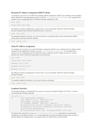 Dynamic IP Address Assignment (DHCP Client)
To configure your server to use DHCP for dynamic address assignment, add the dhcp method to the inet address
family statement for the appropriate interface in the file /etc/network/interfaces. The example below
assumes you are configuring your first Ethernet interface identified as eth0.
auto eth0
iface eth0 inet dhcp
By adding an interface configuration as shown above, you can manually enable the interface through
the ifup command which initiates the DHCP process via dhclient.
sudo ifup eth0
To manually disable the interface, you can use the ifdown command, which in turn will initiate the DHCP
release process and shut down the interface.
sudo ifdown eth0

Static IP Address Assignment
To configure your system to use a static IP address assignment, add the static method to the inet address family
statement for the appropriate interface in the file /etc/network/interfaces. The example below
assumes you are configuring your first Ethernet interface identified aseth0. Change the address, netmask,
and gateway values to meet the requirements of your network.
auto eth0
iface eth0 inet static
address 10.0.0.100
netmask 255.255.255.0
gateway 10.0.0.1
By adding an interface configuration as shown above, you can manually enable the interface through
the ifup command.
sudo ifup eth0
To manually disable the interface, you can use the ifdown command.
sudo ifdown eth0

Loopback Interface
The loopback interface is identified by the system as lo and has a default IP address of 127.0.0.1. It can be
viewed using the ifconfig command.
ifconfig lo
lo
Link encap:Local Loopback
inet addr:127.0.0.1 Mask:255.0.0.0
inet6 addr: ::1/128 Scope:Host
UP LOOPBACK RUNNING MTU:16436 Metric:1
RX packets:2718 errors:0 dropped:0 overruns:0 frame:0
TX packets:2718 errors:0 dropped:0 overruns:0 carrier:0
collisions:0 txqueuelen:0
RX bytes:183308 (183.3 KB) TX bytes:183308 (183.3 KB)
By default, there should be two lines in /etc/network/interfaces responsible for automatically
configuring your loopback interface. It is recommended that you keep the default settings unless you have a
specific purpose for changing them. An example of the two default lines are shown below.

 