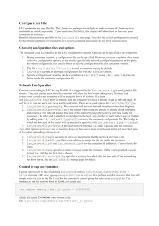 Configuration File
LXC containers are very flexible. The Ubuntu lxc package sets defaults to make creation of Ubuntu system
containers as simple as possible. If you need more flexibility, this chapter will show how to fine-tune your
containers as you need.
Detailed information is available in the lxc.conf(5) man page. Note that the default configurations created
by the ubuntu templates are reasonable for a system container and usually do not need customization.

Choosing configuration files and options
The container setup is controlled by the LXC configuration options. Options can be specified at several points:
1.

During container creation, a configuration file can be specified. However, creation templates often insert
their own configuration options, so we usually specify only network configuration options at this point.
For other configuration, it is usually better to edit the configuration file after container creation.

2.
3.
4.

The file /var/lib/lxc/CN/config is used at container startup by default.
lxc-start accepts an alternate configuration file with the -f filename option.
Specific configuration variables can be overridden at lxc-start using -s key=value. It is generally
better to edit the container configuration file.

Network Configuration
Container networking in LXC is very flexible. It is triggered by the lxc.network.type configuration file
entries. If no such entries exist, then the container will share the host's networking stack. Services and
connections started in the container will be using the host's IP address. If at least
one lxc.network.type entry is present, then the container will have a private (layer 2) network stack. It
will have its own network interfaces and firewall rules. There are several options for lxc.network.type:
1. lxc.network.type=empty: The container will have no network interfaces other than loopback.
2. lxc.network.type=veth: This is the default when using the ubuntu or ubuntu-cloud templates,
and creates a veth network tunnel. One end of this tunnel becomes the network interface inside the
container. The other end is attached to a bridged on the host. Any number of such tunnels can be created
by adding more lxc.network.type=veth entries in the container configuration file. The bridge to
which the host end of the tunnel will be attached is specified with lxc.network.link = lxcbr0.
3. lxc.network.type=phys A physical network interface (i.e. eth2) is passed into the container.
Two other options are to use vlan or macvlan, however their use is more complicated and is not described here.
A few other networking options exist:
1.
2.
3.
4.
5.

lxc.network.flags can only be set to up and ensures that the network interface is up.
lxc.network.hwaddr specifies a mac address to assign the the nic inside the container.
lxc.network.ipv4 and lxc.network.ipv6 set the respective IP addresses, if those should be
static.
lxc.network.name specifies a name to assign inside the container. If this is not specified, a good
default (i.e. eth0 for the first nic) is chosen.
lxc.network.lxcscript.up specifies a script to be called after the host side of the networking
has been set up. See thelxc.conf(5) manual page for details.

Control group configuration
Cgroup options can be specified using lxc.cgroup entries. lxc.cgroup.subsystem.item =
value instructs LXC to set cgroupsubsystem's item to value. It is perhaps simpler to realize that this will
simply write value to the file item for the container's control group for subsystem subsystem. For
instance, to set the memory limit to 320M, you could add
lxc.cgroup.memory.limit_in_bytes = 320000000
which will cause 320000000 to be written to the
file /sys/fs/cgroup/memory/lxc/CN/limit_in_bytes.

 