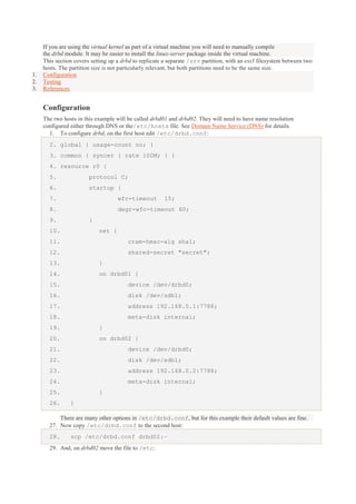 1.
2.
3.

If you are using the virtual kernel as part of a virtual machine you will need to manually compile
the drbd module. It may be easier to install the linux-server package inside the virtual machine.
This section covers setting up a drbd to replicate a separate /srv partition, with an ext3 filesystem between two
hosts. The partition size is not particularly relevant, but both partitions need to be the same size.
Configuration
Testing
References

Configuration
The two hosts in this example will be called drbd01 and drbd02. They will need to have name resolution
configured either through DNS or the/etc/hosts file. See Domain Name Service (DNS) for details.
1. To configure drbd, on the first host edit /etc/drbd.conf:
2. global { usage-count no; }
3. common { syncer { rate 100M; } }
4. resource r0 {
5.

protocol C;

6.

startup {

7.

wfc-timeout

8.

degr-wfc-timeout 60;

9.

15;

}

10.

net {

11.

cram-hmac-alg sha1;

12.

shared-secret "secret";

13.

}

14.

on drbd01 {

15.

device /dev/drbd0;

16.

disk /dev/sdb1;

17.

address 192.168.0.1:7788;

18.

meta-disk internal;

19.

}

20.

on drbd02 {

21.

device /dev/drbd0;

22.

disk /dev/sdb1;

23.

address 192.168.0.2:7788;

24.

meta-disk internal;

25.
26.

}
}

There are many other options in /etc/drbd.conf, but for this example their default values are fine.
27. Now copy /etc/drbd.conf to the second host:
28.

scp /etc/drbd.conf drbd02:~

29. And, on drbd02 move the file to /etc:

 