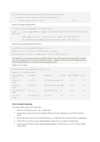 root@client:/etc/openvpn# /etc/init.d/openvpn start
* Starting virtual private network daemon(s)...
*

Autostarting VPN 'client'

[ OK ]

Check if it created a tun0 interface:
root@client:/etc/openvpn# ifconfig tun0
tun0
00-00-00

Link encap:UNSPEC

HWaddr 00-00-00-00-00-00-00-00-00-00-00-00-00-

inet addr:10.8.0.6

P-t-P:10.8.0.5

Mask:255.255.255.255

UP POINTOPOINT RUNNING NOARP MULTICAST

MTU:1500

Metric:1

Check if you can ping the OpenVPN server:
root@client:/etc/openvpn# ping 10.8.0.1
PING 10.8.0.1 (10.8.0.1) 56(84) bytes of data.
64 bytes from 10.8.0.1: icmp_req=1 ttl=64 time=0.920 ms
The OpenVPN server always uses the first usable IP address in the client network and only that IP is pingable.
E.g. if you configured a /24 for the client network mask, the .1 address will be used. The P-t-P address you see
in the ifconfig output above is usually not answering ping requests.
Check out your routes:
root@client:/etc/openvpn# netstat -rn
Kernel IP routing table
Destination
Iface

Gateway

Genmask

Flags

MSS Window

irtt

10.8.0.5
tun0

0.0.0.0

255.255.255.255 UH

0 0

0

10.8.0.1
tun0

10.8.0.5

255.255.255.255 UGH

0 0

0

192.168.42.0
eth0

0.0.0.0

255.255.255.0

U

0 0

0

0.0.0.0
eth0

192.168.42.1

0.0.0.0

UG

0 0

0

First trouble shooting
If the above didn't work for you, check this:
1.

Check your syslog, e.g. grep -i vpn /var/log/syslog

2.

Can the client connect to the server machine? Maybe a firewall is blocking access? Check syslog on
server.

3.

Client and server must use same protocol and port, e.g. UDP port 1194, see port and proto config option

4.

Client and server must use same config regarding compression, see comp-lzo config option

5.

Client and server must use same config regarding bridged vs routed mode, see server vs server-bridge
config option

 