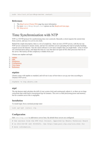 sudo /etc/init.d/isc-dhcp-server restart

References
1.
2.
3.

The dhcp3-server Ubuntu Wiki page has more information.
For more /etc/dhcp/dhcpd.conf options see the dhcpd.conf man page.
ISC dhcp-server

Time Synchronisation with NTP
NTP is a TCP/IP protocol for synchronising time over a network. Basically a client requests the current time
from a server, and uses it to set its own clock.
Behind this simple description, there is a lot of complexity - there are tiers of NTP servers, with the tier one
NTP servers connected to atomic clocks, and tier two and three servers spreading the load of actually handling
requests across the Internet. Also the client software is a lot more complex than you might think - it has to factor
out communication delays, and adjust the time in a way that does not upset all the other processes that run on
the server. But luckily all that complexity is hidden from you!
Ubuntu uses ntpdate and ntpd.
1.
2.
3.
4.
5.
6.

ntpdate
ntpd
Installation
Configuration
View status
References

ntpdate
Ubuntu comes with ntpdate as standard, and will run it once at boot time to set up your time according to
Ubuntu's NTP server.
ntpdate -s ntp.ubuntu.com

ntpd
The ntp daemon ntpd calculates the drift of your system clock and continuously adjusts it, so there are no large
corrections that could lead to inconsistent logs for instance. The cost is a little processing power and memory,
but for a modern server this is negligible.

Installation
To install ntpd, from a terminal prompt enter:
sudo apt-get install ntp

Configuration
Edit /etc/ntp.conf to add/remove server lines. By default these servers are configured:
# Use servers from the NTP Pool Project. Approved by Ubuntu Technical Board
# on 2011-02-08 (LP: #104525). See http://www.pool.ntp.org/join.html for
# more information.

 
