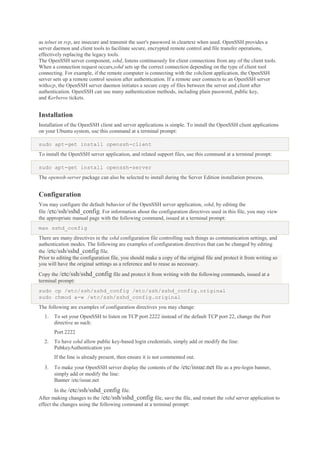as telnet or rcp, are insecure and transmit the user's password in cleartext when used. OpenSSH provides a
server daemon and client tools to facilitate secure, encrypted remote control and file transfer operations,
effectively replacing the legacy tools.
The OpenSSH server component, sshd, listens continuously for client connections from any of the client tools.
When a connection request occurs,sshd sets up the correct connection depending on the type of client tool
connecting. For example, if the remote computer is connecting with the sshclient application, the OpenSSH
server sets up a remote control session after authentication. If a remote user connects to an OpenSSH server
withscp, the OpenSSH server daemon initiates a secure copy of files between the server and client after
authentication. OpenSSH can use many authentication methods, including plain password, public key,
and Kerberos tickets.

Installation
Installation of the OpenSSH client and server applications is simple. To install the OpenSSH client applications
on your Ubuntu system, use this command at a terminal prompt:
sudo apt-get install openssh-client
To install the OpenSSH server application, and related support files, use this command at a terminal prompt:
sudo apt-get install openssh-server
The openssh-server package can also be selected to install during the Server Edition installation process.

Configuration
You may configure the default behavior of the OpenSSH server application, sshd, by editing the
file /etc/ssh/sshd_config. For information about the configuration directives used in this file, you may view
the appropriate manual page with the following command, issued at a terminal prompt:
man sshd_config
There are many directives in the sshd configuration file controlling such things as communication settings, and
authentication modes. The following are examples of configuration directives that can be changed by editing
the /etc/ssh/sshd_config file.
Prior to editing the configuration file, you should make a copy of the original file and protect it from writing so
you will have the original settings as a reference and to reuse as necessary.
Copy the /etc/ssh/sshd_config file and protect it from writing with the following commands, issued at a
terminal prompt:
sudo cp /etc/ssh/sshd_config /etc/ssh/sshd_config.original
sudo chmod a-w /etc/ssh/sshd_config.original
The following are examples of configuration directives you may change:
1.

To set your OpenSSH to listen on TCP port 2222 instead of the default TCP port 22, change the Port
directive as such:
Port 2222

2.

To have sshd allow public key-based login credentials, simply add or modify the line:
PubkeyAuthentication yes
If the line is already present, then ensure it is not commented out.

3.

To make your OpenSSH server display the contents of the /etc/issue.net file as a pre-login banner,
simply add or modify the line:
Banner /etc/issue.net

In the /etc/ssh/sshd_config file.
After making changes to the /etc/ssh/sshd_config file, save the file, and restart the sshd server application to
effect the changes using the following command at a terminal prompt:

 