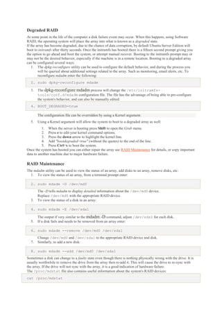 Degraded RAID
At some point in the life of the computer a disk failure event may occur. When this happens, using Software
RAID, the operating system will place the array into what is known as a degraded state.
If the array has become degraded, due to the chance of data corruption, by default Ubuntu Server Edition will
boot to initramfs after thirty seconds. Once the initramfs has booted there is a fifteen second prompt giving you
the option to go ahead and boot the system, or attempt manual recover. Booting to the initramfs prompt may or
may not be the desired behavior, especially if the machine is in a remote location. Booting to a degraded array
can be configured several ways:
1. The dpkg-reconfigure utility can be used to configure the default behavior, and during the process you
will be queried about additional settings related to the array. Such as monitoring, email alerts, etc. To
reconfigure mdadm enter the following:
2. sudo dpkg-reconfigure mdadm
3.

The dpkg-reconfigure mdadm process will change the /etc/initramfstools/conf.d/mdadm configuration file. The file has the advantage of being able to pre-configure
the system's behavior, and can also be manually edited:

4. BOOT_DEGRADED=true
The configuration file can be overridden by using a Kernel argument.
5.

Using a Kernel argument will allow the system to boot to a degraded array as well:

1. When the server is booting press Shift to open the Grub menu.
2. Press e to edit your kernel command options.
3. Press the down arrow to highlight the kernel line.
4. Add "bootdegraded=true" (without the quotes) to the end of the line.
5. Press Ctrl+x to boot the system.
Once the system has booted you can either repair the array see RAID Maintenance for details, or copy important
data to another machine due to major hardware failure.

RAID Maintenance
The mdadm utility can be used to view the status of an array, add disks to an array, remove disks, etc:
1. To view the status of an array, from a terminal prompt enter:
2. sudo mdadm -D /dev/md0

3.

The -D tells mdadm to display detailed information about the /dev/md0 device.
Replace /dev/md0 with the appropriate RAID device.
To view the status of a disk in an array:

4. sudo mdadm -E /dev/sda1
5.

The output if very similar to the mdadm -D command, adjust /dev/sda1 for each disk.
If a disk fails and needs to be removed from an array enter:

6. sudo mdadm --remove /dev/md0 /dev/sda1
7.

Change /dev/md0 and /dev/sda1 to the appropriate RAID device and disk.
Similarly, to add a new disk:

8. sudo mdadm --add /dev/md0 /dev/sda1
Sometimes a disk can change to a faulty state even though there is nothing physically wrong with the drive. It is
usually worthwhile to remove the drive from the array then re-add it. This will cause the drive to re-sync with
the array. If the drive will not sync with the array, it is a good indication of hardware failure.
The /proc/mdstat file also contains useful information about the system's RAID devices:
cat /proc/mdstat

 