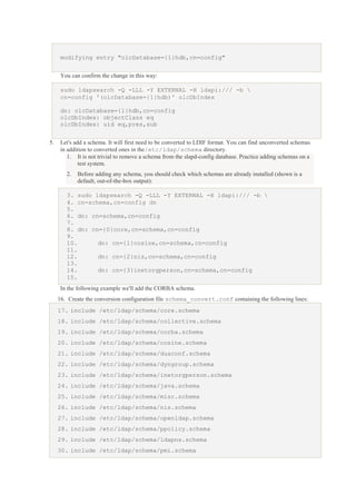 modifying entry "olcDatabase={1}hdb,cn=config"
You can confirm the change in this way:
sudo ldapsearch -Q -LLL -Y EXTERNAL -H ldapi:/// -b 
cn=config '(olcDatabase={1}hdb)' olcDbIndex
dn: olcDatabase={1}hdb,cn=config
olcDbIndex: objectClass eq
olcDbIndex: uid eq,pres,sub
5.

Let's add a schema. It will first need to be converted to LDIF format. You can find unconverted schemas
in addition to converted ones in the/etc/ldap/schema directory.
1. It is not trivial to remove a schema from the slapd-config database. Practice adding schemas on a
test system.
2.

Before adding any schema, you should check which schemas are already installed (shown is a
default, out-of-the-box output):

3. sudo ldapsearch -Q -LLL -Y EXTERNAL -H ldapi:/// -b 
4. cn=schema,cn=config dn
5.
6. dn: cn=schema,cn=config
7.
8. dn: cn={0}core,cn=schema,cn=config
9.
10.
dn: cn={1}cosine,cn=schema,cn=config
11.
12.
dn: cn={2}nis,cn=schema,cn=config
13.
14.
dn: cn={3}inetorgperson,cn=schema,cn=config
15.
In the following example we'll add the CORBA schema.
16. Create the conversion configuration file schema_convert.conf containing the following lines:
17. include /etc/ldap/schema/core.schema
18. include /etc/ldap/schema/collective.schema
19. include /etc/ldap/schema/corba.schema
20. include /etc/ldap/schema/cosine.schema
21. include /etc/ldap/schema/duaconf.schema
22. include /etc/ldap/schema/dyngroup.schema
23. include /etc/ldap/schema/inetorgperson.schema
24. include /etc/ldap/schema/java.schema
25. include /etc/ldap/schema/misc.schema
26. include /etc/ldap/schema/nis.schema
27. include /etc/ldap/schema/openldap.schema
28. include /etc/ldap/schema/ppolicy.schema
29. include /etc/ldap/schema/ldapns.schema
30. include /etc/ldap/schema/pmi.schema

 