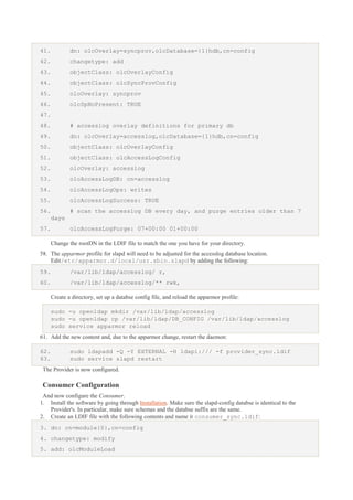 41.

dn: olcOverlay=syncprov,olcDatabase={1}hdb,cn=config

42.

changetype: add

43.

objectClass: olcOverlayConfig

44.

objectClass: olcSyncProvConfig

45.

olcOverlay: syncprov

46.

olcSpNoPresent: TRUE

47.
48.

# accesslog overlay definitions for primary db

49.

dn: olcOverlay=accesslog,olcDatabase={1}hdb,cn=config

50.

objectClass: olcOverlayConfig

51.

objectClass: olcAccessLogConfig

52.

olcOverlay: accesslog

53.

olcAccessLogDB: cn=accesslog

54.

olcAccessLogOps: writes

55.

olcAccessLogSuccess: TRUE

56.

# scan the accesslog DB every day, and purge entries older than 7
days

57.

olcAccessLogPurge: 07+00:00 01+00:00
Change the rootDN in the LDIF file to match the one you have for your directory.

58. The apparmor profile for slapd will need to be adjusted for the accesslog database location.
Edit/etc/apparmor.d/local/usr.sbin.slapd by adding the following:
59.

/var/lib/ldap/accesslog/ r,

60.

/var/lib/ldap/accesslog/** rwk,
Create a directory, set up a databse config file, and reload the apparmor profile:
sudo -u openldap mkdir /var/lib/ldap/accesslog
sudo -u openldap cp /var/lib/ldap/DB_CONFIG /var/lib/ldap/accesslog
sudo service apparmor reload

61. Add the new content and, due to the apparmor change, restart the daemon:
62.
63.

sudo ldapadd -Q -Y EXTERNAL -H ldapi:/// -f provider_sync.ldif
sudo service slapd restart

The Provider is now configured.

Consumer Configuration
And now configure the Consumer.
1. Install the software by going through Installation. Make sure the slapd-config databse is identical to the
Provider's. In particular, make sure schemas and the databse suffix are the same.
2. Create an LDIF file with the following contents and name it consumer_sync.ldif:
3. dn: cn=module{0},cn=config
4. changetype: modify
5. add: olcModuleLoad

 