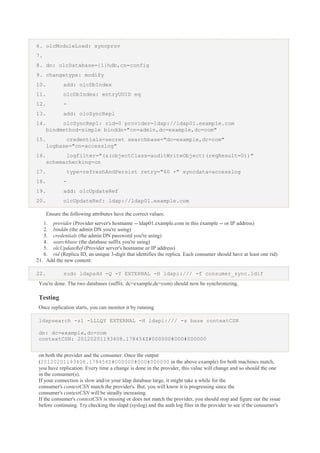 6. olcModuleLoad: syncprov
7.
8. dn: olcDatabase={1}hdb,cn=config
9. changetype: modify
10.

add: olcDbIndex

11.

olcDbIndex: entryUUID eq

12.

-

13.

add: olcSyncRepl

14.

olcSyncRepl: rid=0 provider=ldap://ldap01.example.com
bindmethod=simple binddn="cn=admin,dc=example,dc=com"

15.

credentials=secret searchbase="dc=example,dc=com"
logbase="cn=accesslog"

16.

logfilter="(&(objectClass=auditWriteObject)(reqResult=0))"
schemachecking=on

17.

type=refreshAndPersist retry="60 +" syncdata=accesslog

18.

-

19.

add: olcUpdateRef

20.

olcUpdateRef: ldap://ldap01.example.com
Ensure the following attributes have the correct values:

1. provider (Provider server's hostname -- ldap01.example.com in this example -- or IP address)
2. binddn (the admin DN you're using)
3. credentials (the admin DN password you're using)
4. searchbase (the database suffix you're using)
5. olcUpdateRef (Provider server's hostname or IP address)
6. rid (Replica ID, an unique 3-digit that identifies the replica. Each consumer should have at least one rid)
21. Add the new content:
22.

sudo ldapadd -Q -Y EXTERNAL -H ldapi:/// -f consumer_sync.ldif

You're done. The two databases (suffix: dc=example,dc=com) should now be synchronizing.

Testing
Once replication starts, you can monitor it by running
ldapsearch -z1 -LLLQY EXTERNAL -H ldapi:/// -s base contextCSN
dn: dc=example,dc=com
contextCSN: 20120201193408.178454Z#000000#000#000000
on both the provider and the consumer. Once the output
(20120201193408.178454Z#000000#000#000000 in the above example) for both machines match,
you have replication. Every time a change is done in the provider, this value will change and so should the one
in the consumer(s).
If your connection is slow and/or your ldap database large, it might take a while for the
consumer's contextCSN match the provider's. But, you will know it is progressing since the
consumer's contextCSN will be steadly increasing.
If the consumer's contextCSN is missing or does not match the provider, you should stop and figure out the issue
before continuing. Try checking the slapd (syslog) and the auth log files in the provider to see if the consumer's

 