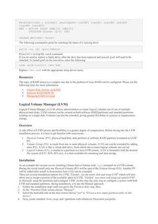 Personalities : [linear] [multipath] [raid0] [raid1] [raid6] [raid5]
[raid4] [raid10]
md0 : active raid1 sda1[0] sdb1[1]
10016384 blocks [2/2] [UU]
unused devices: <none>
The following command is great for watching the status of a syncing drive:
watch -n1 cat /proc/mdstat
Press Ctrl+c to stop the watch command.
If you do need to replace a faulty drive, after the drive has been replaced and synced, grub will need to be
installed. To install grub on the new drive, enter the following:
sudo grub-install /dev/md0
Replace /dev/md0 with the appropriate array device name.

Resources
The topic of RAID arrays is a complex one due to the plethora of ways RAID can be configured. Please see the
following links for more information:
1.
2.
3.

Ubuntu Wiki Articles on RAID.
Software RAID HOWTO
Managing RAID on Linux

Logical Volume Manager (LVM)
Logical Volume Manger, or LVM, allows administrators to create logical volumes out of one or multiple
physical hard disks. LVM volumes can be created on both software RAID partitions and standard partitions
residing on a single disk. Volumes can also be extended, giving greater flexibility to systems as requirements
change.

Overview
A side effect of LVM's power and flexibility is a greater degree of complication. Before diving into the LVM
installation process, it is best to get familiar with some terms.
1.
2.
3.

Physical Volume (PV): physical hard disk, disk partition or software RAID partition formatted as LVM
PV.
Volume Group (VG): is made from one or more physical volumes. A VG can can be extended by adding
more PVs. A VG is like a virtual disk drive, from which one or more logical volumes are carved.
Logical Volume (LV): is similar to a partition in a non-LVM system. A LV is formatted with the desired
file system (EXT3, XFS, JFS, etc), it is then available for mounting and data storage.

Installation
As an example this section covers installing Ubuntu Server Edition with /srv mounted on a LVM volume.
During the initial install only one Physical Volume (PV) will be part of the Volume Group (VG). Another PV
will be added after install to demonstrate how a VG can be extended.
There are several installation options for LVM, "Guided - use the entire disk and setup LVM" which will also
allow you to assign a portion of the available space to LVM, "Guided - use entire and setup encrypted LVM",
or Manually setup the partitions and configure LVM. At this time the only way to configure a system with both
LVM and standard partitions, during installation, is to use the Manual approach.
1. Follow the installation steps until you get to the Partition disks step, then:
2. At the "Partition Disks screen choose "Manual".
3. Select the hard disk and on the next screen choose "yes" to "Create a new empty partition table on this
device".
4. Next, create standard /boot, swap, and / partitions with whichever filesystem you prefer.

 