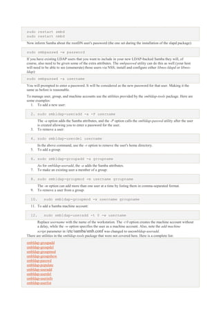 sudo restart smbd
sudo restart nmbd
Now inform Samba about the rootDN user's password (the one set during the installation of the slapd package):
sudo smbpasswd -w password
If you have existing LDAP users that you want to include in your new LDAP-backed Samba they will, of
course, also need to be given some of the extra attributes. The smbpasswd utility can do this as well (your host
will need to be able to see (enumerate) those users via NSS; install and configure either libnss-ldapd or libnssldap):
sudo smbpasswd -a username
You will prompted to enter a password. It will be considered as the new password for that user. Making it the
same as before is reasonable.
To manage user, group, and machine accounts use the utilities provided by the smbldap-tools package. Here are
some examples:
1. To add a new user:
2. sudo smbldap-useradd -a -P username

3.

The -a option adds the Samba attributes, and the -P option calls the smbldap-passwd utility after the user
is created allowing you to enter a password for the user.
To remove a user:

4. sudo smbldap-userdel username
5.

In the above command, use the -r option to remove the user's home directory.
To add a group:

6. sudo smbldap-groupadd -a groupname
7.

As for smbldap-useradd, the -a adds the Samba attributes.
To make an existing user a member of a group:

8. sudo smbldap-groupmod -m username groupname
9.
10.

The -m option can add more than one user at a time by listing them in comma-separated format.
To remove a user from a group:
sudo smbldap-groupmod -x username groupname

11. To add a Samba machine account:
12.

sudo smbldap-useradd -t 0 -w username

Replace username with the name of the workstation. The -t 0 option creates the machine account without
a delay, while the -w option specifies the user as a machine account. Also, note the add machine
script parameter in /etc/samba/smb.conf was changed to usesmbldap-useradd.
There are utilities in the smbldap-tools package that were not covered here. Here is a complete list:
smbldap-groupadd
smbldap-groupdel
smbldap-groupmod
smbldap-groupshow
smbldap-passwd
smbldap-populate
smbldap-useradd
smbldap-userdel
smbldap-userinfo
smbldap-userlist

 