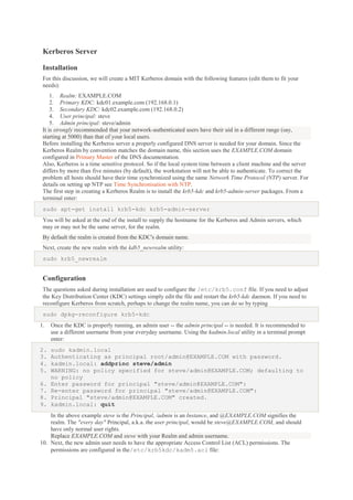 Kerberos Server
Installation
For this discussion, we will create a MIT Kerberos domain with the following features (edit them to fit your
needs):
1. Realm: EXAMPLE.COM
2. Primary KDC: kdc01.example.com (192.168.0.1)
3. Secondary KDC: kdc02.example.com (192.168.0.2)
4. User principal: steve
5. Admin principal: steve/admin
It is strongly recommended that your network-authenticated users have their uid in a different range (say,
starting at 5000) than that of your local users.
Before installing the Kerberos server a properly configured DNS server is needed for your domain. Since the
Kerberos Realm by convention matches the domain name, this section uses the EXAMPLE.COM domain
configured in Primary Master of the DNS documentation.
Also, Kerberos is a time sensitive protocol. So if the local system time between a client machine and the server
differs by more than five minutes (by default), the workstation will not be able to authenticate. To correct the
problem all hosts should have their time synchronized using the same Network Time Protocol (NTP) server. For
details on setting up NTP see Time Synchronisation with NTP.
The first step in creating a Kerberos Realm is to install the krb5-kdc and krb5-admin-server packages. From a
terminal enter:
sudo apt-get install krb5-kdc krb5-admin-server
You will be asked at the end of the install to supply the hostname for the Kerberos and Admin servers, which
may or may not be the same server, for the realm.
By default the realm is created from the KDC's domain name.
Next, create the new realm with the kdb5_newrealm utility:
sudo krb5_newrealm

Configuration
The questions asked during installation are used to configure the /etc/krb5.conf file. If you need to adjust
the Key Distribution Center (KDC) settings simply edit the file and restart the krb5-kdc daemon. If you need to
reconfigure Kerberos from scratch, perhaps to change the realm name, you can do so by typing
sudo dpkg-reconfigure krb5-kdc
1.

Once the KDC is properly running, an admin user -- the admin principal -- is needed. It is recommended to
use a different username from your everyday username. Using the kadmin.local utility in a terminal prompt
enter:

2.
3.
4.
5.

sudo kadmin.local
Authenticating as principal root/admin@EXAMPLE.COM with password.
kadmin.local: addprinc steve/admin
WARNING: no policy specified for steve/admin@EXAMPLE.COM; defaulting to
no policy
Enter password for principal "steve/admin@EXAMPLE.COM":
Re-enter password for principal "steve/admin@EXAMPLE.COM":
Principal "steve/admin@EXAMPLE.COM" created.
kadmin.local: quit

6.
7.
8.
9.

In the above example steve is the Principal, /admin is an Instance, and @EXAMPLE.COM signifies the
realm. The "every day" Principal, a.k.a. the user principal, would be steve@EXAMPLE.COM, and should
have only normal user rights.
Replace EXAMPLE.COM and steve with your Realm and admin username.
10. Next, the new admin user needs to have the appropriate Access Control List (ACL) permissions. The
permissions are configured in the/etc/krb5kdc/kadm5.acl file:

 