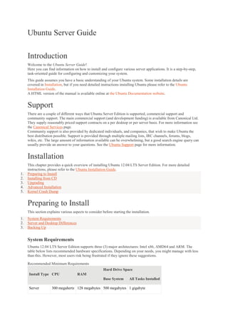 Ubuntu Server Guide
Introduction
Welcome to the Ubuntu Server Guide!
Here you can find information on how to install and configure various server applications. It is a step-by-step,
task-oriented guide for configuring and customizing your system.
This guide assumes you have a basic understanding of your Ubuntu system. Some installation details are
covered in Installation, but if you need detailed instructions installing Ubuntu please refer to the Ubuntu
Installation Guide.
A HTML version of the manual is available online at the Ubuntu Documentation website.

Support
There are a couple of different ways that Ubuntu Server Edition is supported, commercial support and
community support. The main commercial support (and development funding) is available from Canonical Ltd.
They supply reasonably priced support contracts on a per desktop or per server basis. For more information see
the Canonical Services page.
Community support is also provided by dedicated individuals, and companies, that wish to make Ubuntu the
best distribution possible. Support is provided through multiple mailing lists, IRC channels, forums, blogs,
wikis, etc. The large amount of information available can be overwhelming, but a good search engine query can
usually provide an answer to your questions. See the Ubuntu Support page for more information.

Installation
1.
2.
3.
4.
5.

This chapter provides a quick overview of installing Ubuntu 12.04 LTS Server Edition. For more detailed
instructions, please refer to the Ubuntu Installation Guide.
Preparing to Install
Installing from CD
Upgrading
Advanced Installation
Kernel Crash Dump

Preparing to Install
This section explains various aspects to consider before starting the installation.
1.
2.
3.

System Requirements
Server and Desktop Differences
Backing Up

System Requirements
Ubuntu 12.04 LTS Server Edition supports three (3) major architectures: Intel x86, AMD64 and ARM. The
table below lists recommended hardware specifications. Depending on your needs, you might manage with less
than this. However, most users risk being frustrated if they ignore these suggestions.
Recommended Minimum Requirements
Hard Drive Space
Install Type CPU

RAM
Base System

Server

All Tasks Installed

300 megahertz 128 megabytes 500 megabytes 1 gigabyte

 