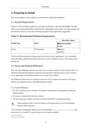 Installation


1. Preparing to Install
This section explains various aspects to consider before starting the installation.

1.1. System Requirements
Ubuntu 9.10 Server Edition supports two (2) major architectures: Intel x86 and AMD64. The table
below lists recommended hardware specifications. Depending on your needs, you might manage with
less than this. However, most users risk being frustrated if they ignore these suggestions.

Table 2.1. Recommended Minimum Requirements

                                                                               Hard Drive Space
Install Type                           RAM                              Base
                                                                        All Tasks Installed
                                                                        System
Server                                 128 megabytes                    500
                                                                        1 gigabyte
                                                                        megabytes

The Server Edition provides a common base for all sorts of server applications. It is a minimalist
design providing a platform for the desired services, such as file/print services, web hosting, email
hosting, etc.

1.2. Server and Desktop Differences
There are a few differences between the Ubuntu Server Edition and the Ubuntu Desktop Edition. It
should be noted that both editions use the same apt repositories. Making it just as easy to install a
server application on the Desktop Edition as it is on the Server Edition.

The differences between the two editions are the lack of an X window environment in the Server
Edition, the installation process, and different Kernel options.


1.2.1. Kernel Differences:
• The Server Edition uses the Deadline I/O scheduler instead of the CFQ scheduler used by the
  Desktop Edition.
• Preemption is turned off in the Server Edition.
• The timer interrupt is 100 Hz in the Server Edition and 250 Hz in the Desktop Edition.

               When running a 64-bit version of Ubuntu on 64-bit processors you are not limited by
               memory addressing space.

To see all kernel configuration options you can look through /boot/config-2.6.31-server. Also,
Linux Kernel in a Nutshell2 is a great resource on the options available.

2
    http://www.kroah.com/lkn/



                                                       4
 