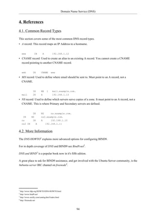 Domain Name Service (DNS)


4. References

4.1. Common Record Types

This section covers some of the most common DNS record types.
• A record: This record maps an IP Address to a hostname.


    www          IN       A          192.168.1.12

• CNAME record: Used to create an alias to an existing A record. You cannot create a CNAME
  record pointing to another CNAME record.


    web        IN        CNAME      www

• MX record: Used to define where email should be sent to. Must point to an A record, not a
  CNAME.


               IN        MX    1     mail.example.com.
    mail       IN        A           192.168.1.13

• NS record: Used to define which servers serve copies of a zone. It must point to an A record, not a
  CNAME. This is where Primary and Secondary servers are defined.


               IN        NS     ns.example.com.
     IN       NS         ns2.example.com.
    ns         IN        A        192.168.1.10
    ns2 IN         A          192.168.1.11


4.2. More Information

The DNS HOWTO1 explains more advanced options for configuring BIND9.

For in depth coverage of DNS and BIND9 see Bind9.net2.

DNS and BIND3 is a popular book now in it's fifth edition.

A great place to ask for BIND9 assistance, and get involved with the Ubuntu Server community, is the
#ubuntu-server IRC channel on freenode4.




1
  http://www.tldp.org/HOWTO/DNS-HOWTO.html
2
  http://www.bind9.net/
3
  http://www.oreilly.com/catalog/dns5/index.html
4
  http://freenode.net



                                                          94
 