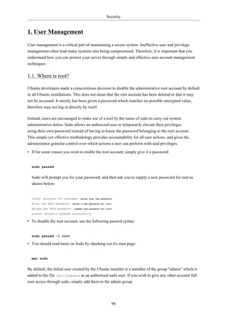 Security


1. User Management
User management is a critical part of maintaining a secure system. Ineffective user and privilege
management often lead many systems into being compromised. Therefore, it is important that you
understand how you can protect your server through simple and effective user account management
techniques.

1.1. Where is root?

Ubuntu developers made a conscientious decision to disable the administrative root account by default
in all Ubuntu installations. This does not mean that the root account has been deleted or that it may
not be accessed. It merely has been given a password which matches no possible encrypted value,
therefore may not log in directly by itself.

Instead, users are encouraged to make use of a tool by the name of sudo to carry out system
administrative duties. Sudo allows an authorized user to temporarily elevate their privileges
using their own password instead of having to know the password belonging to the root account.
This simple yet effective methodology provides accountability for all user actions, and gives the
administrator granular control over which actions a user can perform with said privileges.

• If for some reason you wish to enable the root account, simply give it a password:


  sudo passwd


  Sudo will prompt you for your password, and then ask you to supply a new password for root as
  shown below:


  [sudo] password for username:    (enter your own password)

  Enter new UNIX password:   (enter a new password for root)

  Retype new UNIX password:   (repeat new password for root)

  passwd: password updated successfully

• To disable the root account, use the following passwd syntax:


  sudo passwd -l root

• You should read more on Sudo by checking out it's man page:


  man sudo


By default, the initial user created by the Ubuntu installer is a member of the group "admin" which is
added to the file /etc/sudoers as an authorized sudo user. If you wish to give any other account full
root access through sudo, simply add them to the admin group.




                                                           96
 