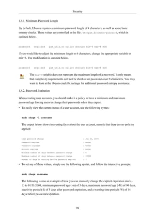 Security


1.4.1. Minimum Password Length

By default, Ubuntu requires a minimum password length of 4 characters, as well as some basic
entropy checks. These values are controlled in the file /etc/pam.d/common-password, which is
outlined below.


password     required     pam_unix.so nullok obscure min=4 max=8 md5


If you would like to adjust the minimum length to 6 characters, change the appropriate variable to
min=6. The modification is outlined below.


password     required     pam_unix.so nullok obscure min=6 max=8 md5


         The max=8 variable does not represent the maximum length of a password. It only means
         that complexity requirements will not be checked on passwords over 8 characters. You may
         want to look at the libpam-cracklib package for additional password entropy assistance.

1.4.2. Password Expiration

When creating user accounts, you should make it a policy to have a minimum and maximum
password age forcing users to change their passwords when they expire.
• To easily view the current status of a user account, use the following syntax:


  sudo chage -l username


  The output below shows interesting facts about the user account, namely that there are no policies
  applied:


  Last password change                                        : Jan 20, 2008
  Password expires                                            : never
  Password inactive                                           : never
  Account expires                                             : never
  Minimum number of days between password change              : 0
  Maximum number of days between password change              : 99999
  Number of days of warning before password expires           : 7

• To set any of these values, simply use the following syntax, and follow the interactive prompts:


  sudo chage username


  The following is also an example of how you can manually change the explicit expiration date (-
  E) to 01/31/2008, minimum password age (-m) of 5 days, maximum password age (-M) of 90 days,
  inactivity period (-I) of 5 days after password expiration, and a warning time period (-W) of 14
  days before password expiration.



                                                      99
 
