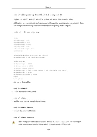 Security



  sudo ufw allow proto tcp from 192.168.0.2 to any port 22


  Replace 192.168.0.2 with 192.168.0.0/24 to allow ssh access from the entire subnet.

• Adding the --dry-run option to a ufw command will output the resulting rules, but not apply them.
  For example, the following is what would be applied if opening the HTTP port:


   sudo ufw --dry-run allow http



  *filter
  :ufw-user-input - [0:0]
  :ufw-user-output - [0:0]
  :ufw-user-forward - [0:0]
  :ufw-user-limit - [0:0]
  :ufw-user-limit-accept - [0:0]
  ### RULES ###


  ### tuple ### allow tcp 80 0.0.0.0/0 any 0.0.0.0/0
  -A ufw-user-input -p tcp --dport 80 -j ACCEPT


  ### END RULES ###
  -A ufw-user-input -j RETURN
  -A ufw-user-output -j RETURN
  -A ufw-user-forward -j RETURN
  -A ufw-user-limit -m limit --limit 3/minute -j LOG --log-prefix "[UFW LIMIT]: "
  -A ufw-user-limit -j REJECT
  -A ufw-user-limit-accept -j ACCEPT
  COMMIT
  Rules updated

• ufw can be disabled by:


  sudo ufw disable

• To see the firewall status, enter:


  sudo ufw status

• And for more verbose status information use:


  sudo ufw status verbose

• To view the numbered format:


  sudo ufw status numbered


            If the port you want to open or close is defined in /etc/services, you can use the port
            name instead of the number. In the above examples, replace 22 with ssh.

                                                    105
 