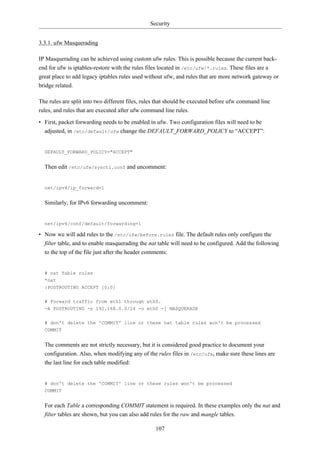 Security


3.3.1. ufw Masquerading

IP Masquerading can be achieved using custom ufw rules. This is possible because the current back-
end for ufw is iptables-restore with the rules files located in /etc/ufw/*.rules. These files are a
great place to add legacy iptables rules used without ufw, and rules that are more network gateway or
bridge related.

The rules are split into two different files, rules that should be executed before ufw command line
rules, and rules that are executed after ufw command line rules.

• First, packet forwarding needs to be enabled in ufw. Two configuration files will need to be
  adjusted, in /etc/default/ufw change the DEFAULT_FORWARD_POLICY to “ACCEPT”:


  DEFAULT_FORWARD_POLICY="ACCEPT"


  Then edit /etc/ufw/sysctl.conf and uncomment:


  net/ipv4/ip_forward=1


  Similarly, for IPv6 forwarding uncomment:


  net/ipv6/conf/default/forwarding=1

• Now we will add rules to the /etc/ufw/before.rules file. The default rules only configure the
  filter table, and to enable masquerading the nat table will need to be configured. Add the following
  to the top of the file just after the header comments:


  # nat Table rules
  *nat
  :POSTROUTING ACCEPT [0:0]

  # Forward traffic from eth1 through eth0.
  -A POSTROUTING -s 192.168.0.0/24 -o eth0 -j MASQUERADE


  # don't delete the 'COMMIT' line or these nat table rules won't be processed
  COMMIT


  The comments are not strictly necessary, but it is considered good practice to document your
  configuration. Also, when modifying any of the rules files in /etc/ufw, make sure these lines are
  the last line for each table modified:


  # don't delete the 'COMMIT' line or these rules won't be processed
  COMMIT


  For each Table a corresponding COMMIT statement is required. In these examples only the nat and
  filter tables are shown, but you can also add rules for the raw and mangle tables.

                                                  107
 