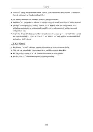 Security


• fwbuilder3 is very powerful and will look familiar to an administrator who has used a commercial
  firewall utility such as Checkpoint FireWall-1.

If you prefer a command-line tool with plain-text configuration files:
• Shorewall4 is a very powerful solution to help you configure an advanced firewall for any network.
• ipkungfu5 should give you a working firewall "out of the box" with zero configuration, and
  will allow you to easily set up a more advanced firewall by editing simple, well-documented
  configuration files.
• fireflier6 is designed to be a desktop firewall application. It is made up of a server (fireflier-server)
  and your choice of GUI clients (GTK or QT), and behaves like many popular interactive firewall
  applications for Windows.

3.6. References
• The Ubuntu Firewall7 wiki page contains information on the development of ufw.
• Also, the ufw manual page contains some very useful information: man ufw.
• See the packet-filtering-HOWTO8 for more information on using iptables.
• The nat-HOWTO9 contains further details on masquerading.




                                                    110
 