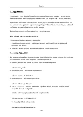 Security


4. AppArmor
AppArmor is a Linux Security Module implementation of name-based mandatory access controls.
AppArmor confines individual programs to a set of listed files and posix 1003.1e draft capabilities.

AppArmor is installed and loaded by default. It uses profiles of an application to determine what files
and permissions the application requires. Some packages will install their own profiles, and additional
profiles can be found in the apparmor-profiles package.

To install the apparmor-profiles package from a terminal prompt:


sudo apt-get install apparmor-profiles


AppArmor profiles have two modes of execution:
• Complaining/Learning: profile violations are permitted and logged. Useful for testing and
  developing new profiles.
• Enforced/Confined: enforces profile policy as well as logging the violation.

4.1. Using AppArmor

The apparmor-utils package contains command line utilities that you can use to change the AppArmor
execution mode, find the status of a profile, create new profiles, etc.
• apparmor_status is used to view the current status of AppArmor profiles.


  sudo apparmor_status

• aa-complain places a profile into complain mode.


  sudo aa-complain /path/to/bin

• aa-enforce places a profile into enforce mode.


  sudo aa-enforce /path/to/bin

• The /etc/apparmor.d directory is where the AppArmor profiles are located. It can be used to
  manipulate the mode of all profiles.

  Enter the following to place all profiles into complain mode:


  sudo aa-complain /etc/apparmor.d/*


  To place all profiles in enforce mode:


  sudo aa-enforce /etc/apparmor.d/*

                                                   111
 