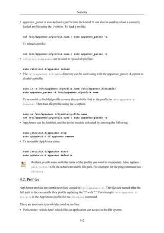 Security


• apparmor_parser is used to load a profile into the kernel. It can also be used to reload a currently
  loaded profile using the -r option. To load a profile:


  cat /etc/apparmor.d/profile.name | sudo apparmor_parser -a

  To reload a profile:


  cat /etc/apparmor.d/profile.name | sudo apparmor_parser -r

• /etc/init.d/apparmor can be used to reload all profiles:


  sudo /etc/init.d/apparmor reload

• The /etc/apparmor.d/disable directory can be used along with the apparmor_parser -R option to
  disable a profile.


  sudo ln -s /etc/apparmor.d/profile.name /etc/apparmor.d/disable/
  sudo apparmor_parser -R /etc/apparmor.d/profile.name

  To re-enable a disabled profile remove the symbolic link to the profile in /etc/apparmor.d/
  disable/. Then load the profile using the -a option.



  sudo rm /etc/apparmor.d/disable/profile.name
  cat /etc/apparmor.d/profile.name | sudo apparmor_parser -a

• AppArmor can be disabled, and the kernel module unloaded by entering the following:


  sudo /etc/init.d/apparmor stop
  sudo update-rc.d -f apparmor remove

• To re-enable AppArmor enter:


  sudo /etc/init.d/apparmor start
  sudo update-rc.d apparmor defaults

         Replace profile.name with the name of the profile you want to manipulate. Also, replace /
         path/to/bin/ with the actual executable file path. For example for the ping command use /
         bin/ping


4.2. Profiles

AppArmor profiles are simple text files located in /etc/apparmor.d/. The files are named after the
full path to the executable they profile replacing the "/" with ".". For example /etc/apparmor.d/
bin.ping is the AppArmor profile for the /bin/ping command.


There are two main type of rules used in profiles:
• Path entries: which detail which files an application can access in the file system.


                                                     112
 