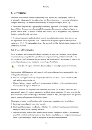 Security


5. Certificates
One of the most common forms of cryptography today is public-key cryptography. Public-key
cryptography utilizes a public key and a private key. The system works by encrypting information
using the public key. The information can then only be decrypted using the private key.

A common use for public-key cryptography is encrypting application traffic using a Secure Socket
Layer (SSL) or Transport Layer Security (TLS) connection. For example, configuring Apache to
provide HTTPS, the HTTP protocol over SSL. This allows a way to encrypt traffic using a protocol
that does not itself provide encryption.

A Certificate is a method used to distribute a public key and other information about a server and
the organization who is responsible for it. Certificates can be digitally signed by a Certification
Authority or CA. A CA is a trusted third party that has confirmed that the information contained in the
certificate is accurate.

5.1. Types of Certificates
To set up a secure server using public-key cryptography, in most cases, you send your certificate
request (including your public key), proof of your company's identity, and payment to a CA. The
CA verifies the certificate request and your identity, and then sends back a certificate for your secure
server. Alternatively, you can create your own self-signed certificate.

         Note, that self-signed certificates should not be used in most production environments.


Continuing the HTTPS example, a CA-signed certificate provides two important capabilities that a
self-signed certificate does not:
• Browsers (usually) automatically recognize the certificate and allow a secure connection to be
  made without prompting the user.
• When a CA issues a signed certificate, it is guaranteeing the identity of the organization that is
  providing the web pages to the browser.

Most Web browsers, and computers, that support SSL have a list of CAs whose certificates they
automatically accept. If a browser encounters a certificate whose authorizing CA is not in the list, the
browser asks the user to either accept or decline the connection. Also, other applications may generate
an error message when using a self-singed certificate.

The process of getting a certificate from a CA is fairly easy. A quick overview is as follows:
1. Create a private and public encryption key pair.
2. Create a certificate request based on the public key. The certificate request contains information
   about your server and the company hosting it.
3. Send the certificate request, along with documents proving your identity, to a CA. We cannot tell
   you which certificate authority to choose. Your decision may be based on your past experiences, or
   on the experiences of your friends or colleagues, or purely on monetary factors.


                                                  115
 