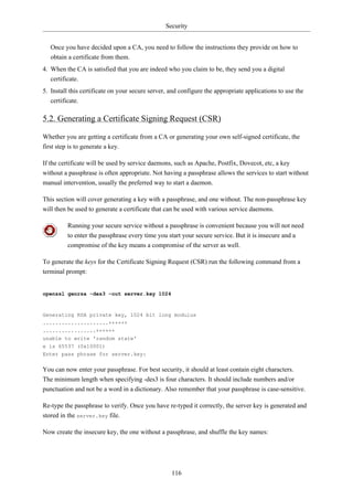 Security


   Once you have decided upon a CA, you need to follow the instructions they provide on how to
   obtain a certificate from them.
4. When the CA is satisfied that you are indeed who you claim to be, they send you a digital
   certificate.
5. Install this certificate on your secure server, and configure the appropriate applications to use the
   certificate.

5.2. Generating a Certificate Signing Request (CSR)

Whether you are getting a certificate from a CA or generating your own self-signed certificate, the
first step is to generate a key.

If the certificate will be used by service daemons, such as Apache, Postfix, Dovecot, etc, a key
without a passphrase is often appropriate. Not having a passphrase allows the services to start without
manual intervention, usually the preferred way to start a daemon.

This section will cover generating a key with a passphrase, and one without. The non-passphrase key
will then be used to generate a certificate that can be used with various service daemons.

         Running your secure service without a passphrase is convenient because you will not need
         to enter the passphrase every time you start your secure service. But it is insecure and a
         compromise of the key means a compromise of the server as well.

To generate the keys for the Certificate Signing Request (CSR) run the following command from a
terminal prompt:


openssl genrsa -des3 -out server.key 1024



Generating RSA private key, 1024 bit long modulus
.....................++++++
.................++++++
unable to write 'random state'
e is 65537 (0x10001)
Enter pass phrase for server.key:


You can now enter your passphrase. For best security, it should at least contain eight characters.
The minimum length when specifying -des3 is four characters. It should include numbers and/or
punctuation and not be a word in a dictionary. Also remember that your passphrase is case-sensitive.

Re-type the passphrase to verify. Once you have re-typed it correctly, the server key is generated and
stored in the server.key file.

Now create the insecure key, the one without a passphrase, and shuffle the key names:




                                                   116
 