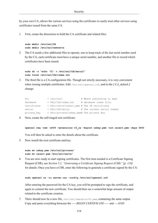Security


by your own CA, allows the various services using the certificates to easily trust other services using
certificates issued from the same CA.

1.   First, create the directories to hold the CA certificate and related files:


     sudo mkdir /etc/ssl/CA
     sudo mkdir /etc/ssl/newcerts

2.   The CA needs a few additional files to operate, one to keep track of the last serial number used
     by the CA, each certificate must have a unique serial number, and another file to record which
     certificates have been issued:


     sudo sh -c "echo '01' > /etc/ssl/CA/serial"
     sudo touch /etc/ssl/CA/index.txt

3.   The third file is a CA configuration file. Though not strictly necessary, it is very convenient
     when issuing multiple certificates. Edit /etc/ssl/openssl.cnf, and in the [ CA_default ]
     change:


     dir                 = /etc/ssl/                    # Where everything is kept
     database            = $dir/CA/index.txt     # database index file.
     certificate         = $dir/certs/cacert.pem # The CA certificate
     serial              = $dir/CA/serial        # The current serial number
     private_key         = $dir/private/cakey.pem# The private key

4.   Next, create the self-singed root certificate:


     openssl req -new -x509 -extensions v3_ca -keyout cakey.pem -out cacert.pem -days 3650


     You will then be asked to enter the details about the certificate.
5.   Now install the root certificate and key:


     sudo mv cakey.pem /etc/ssl/private/
     sudo mv cacert.pem /etc/ssl/certs/

6.   You are now ready to start signing certificates. The first item needed is a Certificate Signing
     Request (CSR), see Section 5.2, “Generating a Certificate Signing Request (CSR)” [p. 116]
     for details. Once you have a CSR, enter the following to generate a certificate signed by the CA:


     sudo openssl ca -in server.csr -config /etc/ssl/openssl.cnf


     After entering the password for the CA key, you will be prompted to sign the certificate, and
     again to commit the new certificate. You should then see a somewhat large amount of output
     related to the certificate creation.
7.   There should now be a new file, /etc/ssl/newcerts/01.pem, containing the same output.
     Copy and paste everything between the -----BEGIN CERTIFICATE----- and ----END

                                                      118
 