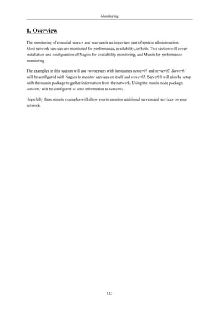 Monitoring


1. Overview
The monitoring of essential servers and services is an important part of system administration.
Most network services are monitored for performance, availability, or both. This section will cover
installation and configuration of Nagios for availability monitoring, and Munin for performance
monitoring.

The examples in this section will use two servers with hostnames server01 and server02. Server01
will be configured with Nagios to monitor services on itself and server02. Server01 will also be setup
with the munin package to gather information from the network. Using the munin-node package,
server02 will be configured to send information to server01.

Hopefully these simple examples will allow you to monitor additional servers and services on your
network.




                                                 123
 