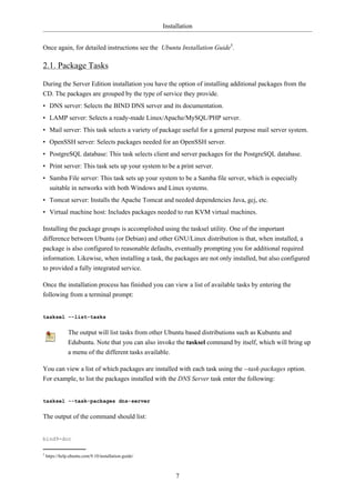 Installation


Once again, for detailed instructions see the Ubuntu Installation Guide5.

2.1. Package Tasks

During the Server Edition installation you have the option of installing additional packages from the
CD. The packages are grouped by the type of service they provide.
• DNS server: Selects the BIND DNS server and its documentation.
• LAMP server: Selects a ready-made Linux/Apache/MySQL/PHP server.
• Mail server: This task selects a variety of package useful for a general purpose mail server system.
• OpenSSH server: Selects packages needed for an OpenSSH server.
• PostgreSQL database: This task selects client and server packages for the PostgreSQL database.
• Print server: This task sets up your system to be a print server.
• Samba File server: This task sets up your system to be a Samba file server, which is especially
  suitable in networks with both Windows and Linux systems.
• Tomcat server: Installs the Apache Tomcat and needed dependencies Java, gcj, etc.
• Virtual machine host: Includes packages needed to run KVM virtual machines.

Installing the package groups is accomplished using the tasksel utility. One of the important
difference between Ubuntu (or Debian) and other GNU/Linux distribution is that, when installed, a
package is also configured to reasonable defaults, eventually prompting you for additional required
information. Likewise, when installing a task, the packages are not only installed, but also configured
to provided a fully integrated service.

Once the installation process has finished you can view a list of available tasks by entering the
following from a terminal prompt:


tasksel --list-tasks


                The output will list tasks from other Ubuntu based distributions such as Kubuntu and
                Edubuntu. Note that you can also invoke the tasksel command by itself, which will bring up
                a menu of the different tasks available.

You can view a list of which packages are installed with each task using the --task-packages option.
For example, to list the packages installed with the DNS Server task enter the following:


tasksel --task-packages dns-server


The output of the command should list:


bind9-doc

5
    https://help.ubuntu.com/9.10/installation-guide/



                                                            7
 