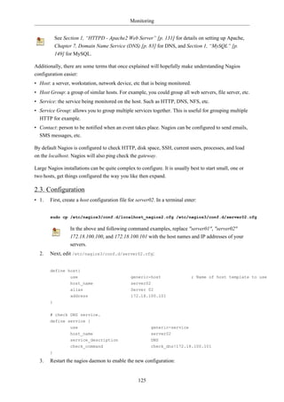 Monitoring


           See Section 1, “HTTPD - Apache2 Web Server” [p. 131] for details on setting up Apache,
           Chapter 7, Domain Name Service (DNS) [p. 83] for DNS, and Section 1, “MySQL” [p.
           149] for MySQL.

Additionally, there are some terms that once explained will hopefully make understanding Nagios
configuration easier:
• Host: a server, workstation, network device, etc that is being monitored.
• Host Group: a group of similar hosts. For example, you could group all web servers, file server, etc.
• Service: the service being monitored on the host. Such as HTTP, DNS, NFS, etc.
• Service Group: allows you to group multiple services together. This is useful for grouping multiple
  HTTP for example.
• Contact: person to be notified when an event takes place. Nagios can be configured to send emails,
  SMS messages, etc.

By default Nagios is configured to check HTTP, disk space, SSH, current users, processes, and load
on the localhost. Nagios will also ping check the gateway.

Large Nagios installations can be quite complex to configure. It is usually best to start small, one or
two hosts, get things configured the way you like then expand.

2.3. Configuration
• 1.   First, create a host configuration file for server02. In a terminal enter:


       sudo cp /etc/nagios3/conf.d/localhost_nagios2.cfg /etc/nagios3/conf.d/server02.cfg

                  In the above and following command examples, replace "server01", "server02"
                  172.18.100.100, and 172.18.100.101 with the host names and IP addresses of your
                  servers.
  2.   Next, edit /etc/nagios3/conf.d/server02.cfg:


       define host{
                  use                          generic-host                   ; Name of host template to use
                  host_name                    server02
                  alias                        Server 02
                  address                      172.18.100.101
       }

       # check DNS service.
       define service {
                  use                                     generic-service
                  host_name                               server02
                  service_description                     DNS
                  check_command                           check_dns!172.18.100.101
       }

  3.   Restart the nagios daemon to enable the new configuration:


                                                   125
 
