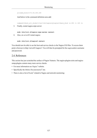Monitoring


       allowed_hosts=172.18.100.100

       And below in the command definition area add:


       command[check_all_disks]=/usr/lib/nagios/plugins/check_disk -w 20% -c 10% -e

  3.   Finally, restart nagios-nrpe-server:


       sudo /etc/init.d/nagios-nrpe-server restart

  4.   Also, on server01 restart nagios:


       sudo /etc/init.d/nagios3 restart

You should now be able to see the host and service checks in the Nagios CGI files. To access them
point a browser to http://server01/nagios3. You will then be prompted for the nagiosadmin username
and password.

2.4. References

This section has just scratched the surface of Nagios' features. The nagios-plugins-extra and nagios-
snmp-plugins contain many more service checks.
• For more information see Nagios1 website.
• Specifically the Online Documentation2 site.
• There is also a list of books3 related to Nagios and network monitoring:




                                                 127
 