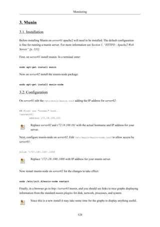 Monitoring


3. Munin

3.1. Installation

Before installing Munin on server01 apache2 will need to be installed. The default configuration
is fine for running a munin server. For more information see Section 1, “HTTPD - Apache2 Web
Server” [p. 131].

First, on server01 install munin. In a terminal enter:


sudo apt-get install munin


Now on server02 install the munin-node package:


sudo apt-get install munin-node


3.2. Configuration

On server01 edit the /etc/munin/munin.conf adding the IP address for server02:


## First our "normal" host.
[server02]
        address 172.18.100.101


         Replace server02 and 172.18.100.101 with the actual hostname and IP address for your
         server.

Next, configure munin-node on server02. Edit /etc/munin/munin-node.conf to allow access by
server01:


allow ^172.18.100.100$


         Replace ^172.18.100.100$ with IP address for your munin server.



Now restart munin-node on server02 for the changes to take effect:


sudo /etc/init.d/munin-node restart


Finally, in a browser go to http://server01/munin, and you should see links to nice graphs displaying
information from the standard munin-plugins for disk, network, processes, and system.

         Since this is a new install it may take some time for the graphs to display anything useful.



                                                   128
 