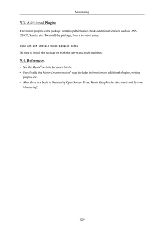Monitoring


3.3. Additional Plugins

The munin-plugins-extra package contains performance checks additional services such as DNS,
DHCP, Samba, etc. To install the package, from a terminal enter:


sudo apt-get install munin-plugins-extra

Be sure to install the package on both the server and node machines.

3.4. References
• See the Munin4 website for more details.
• Specifically the Munin Documentation5 page includes information on additional plugins, writing
  plugins, etc.
• Also, there is a book in German by Open Source Press: Munin Graphisches Netzwerk- und System-
  Monitoring6.




                                                 129
 