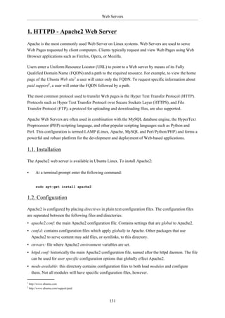 Web Servers


1. HTTPD - Apache2 Web Server
Apache is the most commonly used Web Server on Linux systems. Web Servers are used to serve
Web Pages requested by client computers. Clients typically request and view Web Pages using Web
Browser applications such as Firefox, Opera, or Mozilla.

Users enter a Uniform Resource Locator (URL) to point to a Web server by means of its Fully
Qualified Domain Name (FQDN) and a path to the required resource. For example, to view the home
page of the Ubuntu Web site1 a user will enter only the FQDN. To request specific information about
paid support2, a user will enter the FQDN followed by a path.

The most common protocol used to transfer Web pages is the Hyper Text Transfer Protocol (HTTP).
Protocols such as Hyper Text Transfer Protocol over Secure Sockets Layer (HTTPS), and File
Transfer Protocol (FTP), a protocol for uploading and downloading files, are also supported.

Apache Web Servers are often used in combination with the MySQL database engine, the HyperText
Preprocessor (PHP) scripting language, and other popular scripting languages such as Python and
Perl. This configuration is termed LAMP (Linux, Apache, MySQL and Perl/Python/PHP) and forms a
powerful and robust platform for the development and deployment of Web-based applications.

1.1. Installation

The Apache2 web server is available in Ubuntu Linux. To install Apache2:

•        At a terminal prompt enter the following command:


         sudo apt-get install apache2


1.2. Configuration

Apache2 is configured by placing directives in plain text configuration files. The configuration files
are separated between the following files and directories:
• apache2.conf: the main Apache2 configuration file. Contains settings that are global to Apache2.
• conf.d: contains configuration files which apply globally to Apache. Other packages that use
  Apache2 to serve content may add files, or symlinks, to this directory.
• envvars: file where Apache2 environment variables are set.
• httpd.conf: historically the main Apache2 configuration file, named after the httpd daemon. The file
  can be used for user specific configuration options that globally effect Apache2.
• mods-available: this directory contains configuration files to both load modules and configure
  them. Not all modules will have specific configuration files, however.

1
    http://www.ubuntu.com
2
    http://www.ubuntu.com/support/paid



                                                  131
 