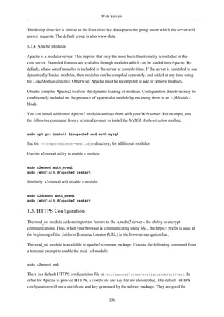 Web Servers


The Group directive is similar to the User directive. Group sets the group under which the server will
answer requests. The default group is also www-data.

1.2.4. Apache Modules

Apache is a modular server. This implies that only the most basic functionality is included in the
core server. Extended features are available through modules which can be loaded into Apache. By
default, a base set of modules is included in the server at compile-time. If the server is compiled to use
dynamically loaded modules, then modules can be compiled separately, and added at any time using
the LoadModule directive. Otherwise, Apache must be recompiled to add or remove modules.

Ubuntu compiles Apache2 to allow the dynamic loading of modules. Configuration directives may be
conditionally included on the presence of a particular module by enclosing them in an <IfModule>
block.

You can install additional Apache2 modules and use them with your Web server. For example, run
the following command from a terminal prompt to install the MySQL Authentication module:


sudo apt-get install libapache2-mod-auth-mysql

See the /etc/apache2/mods-available directory, for additional modules.

Use the a2enmod utility to enable a module:


sudo a2enmod auth_mysql
sudo /etc/init.d/apache2 restart

Similarly, a2dismod will disable a module:


sudo a2dismod auth_mysql
sudo /etc/init.d/apache2 restart


1.3. HTTPS Configuration

The mod_ssl module adds an important feature to the Apache2 server - the ability to encrypt
communications. Thus, when your browser is communicating using SSL, the https:// prefix is used at
the beginning of the Uniform Resource Locator (URL) in the browser navigation bar.

The mod_ssl module is available in apache2-common package. Execute the following command from
a terminal prompt to enable the mod_ssl module:


sudo a2enmod ssl

There is a default HTTPS configuration file in /etc/apache2/sites-available/default-ssl. In
order for Apache to provide HTTPS, a certificate and key file are also needed. The default HTTPS
configuration will use a certificate and key generated by the ssl-cert package. They are good for


                                                   136
 