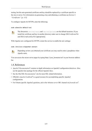 Web Servers


testing, but the auto-generated certificate and key should be replaced by a certificate specific to
the site or server. For information on generating a key and obtaining a certificate see Section 5,
“Certificates” [p. 115]

To configure Apache for HTTPS, enter the following:


sudo a2ensite default-ssl

         The directories /etc/ssl/certs and /etc/ssl/private are the default locations. If you
         install the certificate and key in another directory make sure to change SSLCertificateFile
         and SSLCertificateKeyFile appropriately.

With Apache now configured for HTTPS, restart the service to enable the new settings:


sudo /etc/init.d/apache2 restart

         Depending on how you obtained your certificate you may need to enter a passphrase when
         Apache starts.

You can access the secure server pages by typing https://your_hostname/url/ in your browser address
bar.

1.4. References
• Apache2 Documentation6 contains in depth information on Apache2 configuration directives. Also,
  see the apache2-doc package for the official Apache2 docs.
• See the Mod SSL Documentation7 site for more SSL related information.
• O'Reilly's Apache Cookbook8 is a good resource for accomplishing specific Apache2
  configurations.
• For Ubuntu specific Apache2 questions, ask in the #ubuntu-server IRC channel on freenode.net9.




                                                   137
 