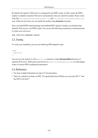 Web Servers


By default, the Apache 2 Web server is configured to run PHP5 scripts. In other words, the PHP5
module is enabled in Apache2 Web server automatically when you install the module. Please verify
if the files /etc/apache2/mods-enabled/php5.conf and /etc/apache2/mods-enabled/php5.load
exist. If they do not exists, you can enable the module using a2enmod command.

Once you install PHP5 related packages and enabled PHP5 Apache 2 module, you should restart
Apache2 Web server to run PHP5 scripts. You can run the following command at a terminal prompt
to restart your web server:

sudo /etc/init.d/apache2 restart


2.3. Testing

To verify your installation, you can run following PHP5 phpinfo script:


<?php
  phpinfo();
?>

You can save the content in a file phpinfo.php and place it under DocumentRoot directory of
Apache2 Web server. When point your browser to http://hostname/phpinfo.php, it would display
values of various PHP5 configuration parameters.

2.4. References
• For more in depth information see php.net10 documentation.
• There are a plethora of books on PHP. Two good books from O'Reilly are Learning PHP 511 and
  the PHP Cook Book12.




                                                 139
 