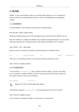 Databases


1. MySQL
MySQL is a fast, multi-threaded, multi-user, and robust SQL database server. It is intended for
mission-critical, heavy-load production systems as well as for embedding into mass-deployed
software.

1.1. Installation

To install MySQL, run the following command from a terminal prompt:


sudo apt-get install mysql-server

During the installation process you will be prompted to enter a password for the MySQL root user.

Once the installation is complete, the MySQL server should be started automatically. You can run the
following command from a terminal prompt to check whether the MySQL server is running:


sudo netstat -tap | grep mysql

When you run this command, you should see the following line or something similar:


tcp            0       0 localhost:mysql              *:*                          LISTEN         2556/mysqld

If the server is not running correctly, you can type the following command to start it:


sudo /etc/init.d/mysql restart


1.2. Configuration

You can edit the /etc/mysql/my.cnf file to configure the basic settings -- log file, port number,
etc. For example, to configure MySQL to listen for connections from network hosts, change the
bind_address directive to the server's IP address:


bind-address                  = 192.168.0.5

            Replace 192.168.0.5 with the appropriate address.


After making a change to /etc/mysql/my.cnf the mysql daemon will need to be restarted:


sudo /etc/init.d/mysql restart

If you would like to change the MySQL root password, in a terminal enter:




                                                   149
 