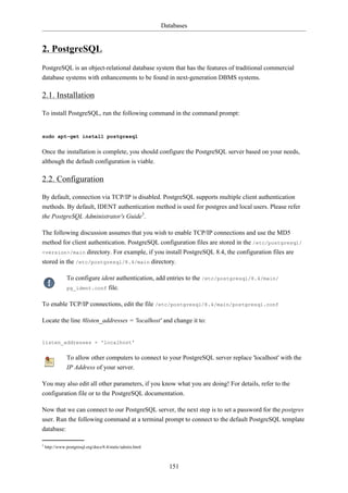 Databases


2. PostgreSQL
PostgreSQL is an object-relational database system that has the features of traditional commercial
database systems with enhancements to be found in next-generation DBMS systems.

2.1. Installation

To install PostgreSQL, run the following command in the command prompt:


sudo apt-get install postgresql


Once the installation is complete, you should configure the PostgreSQL server based on your needs,
although the default configuration is viable.

2.2. Configuration

By default, connection via TCP/IP is disabled. PostgreSQL supports multiple client authentication
methods. By default, IDENT authentication method is used for postgres and local users. Please refer
the PostgreSQL Administrator's Guide3.

The following discussion assumes that you wish to enable TCP/IP connections and use the MD5
method for client authentication. PostgreSQL configuration files are stored in the /etc/postgresql/
<version>/main directory. For example, if you install PostgreSQL 8.4, the configuration files are
stored in the /etc/postgresql/8.4/main directory.

               To configure ident authentication, add entries to the /etc/postgresql/8.4/main/
               pg_ident.conf file.


To enable TCP/IP connections, edit the file /etc/postgresql/8.4/main/postgresql.conf

Locate the line #listen_addresses = 'localhost' and change it to:


listen_addresses = 'localhost'


               To allow other computers to connect to your PostgreSQL server replace 'localhost' with the
               IP Address of your server.

You may also edit all other parameters, if you know what you are doing! For details, refer to the
configuration file or to the PostgreSQL documentation.

Now that we can connect to our PostgreSQL server, the next step is to set a password for the postgres
user. Run the following command at a terminal prompt to connect to the default PostgreSQL template
database:

3
    http://www.postgresql.org/docs/8.4/static/admin.html



                                                             151
 