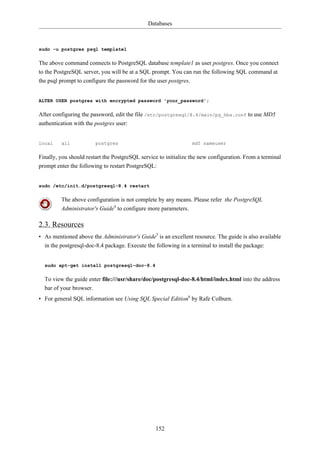 Databases



sudo -u postgres psql template1

The above command connects to PostgreSQL database template1 as user postgres. Once you connect
to the PostgreSQL server, you will be at a SQL prompt. You can run the following SQL command at
the psql prompt to configure the password for the user postgres.


ALTER USER postgres with encrypted password 'your_password';

After configuring the password, edit the file /etc/postgresql/8.4/main/pg_hba.conf to use MD5
authentication with the postgres user:


local    all            postgres                                 md5 sameuser

Finally, you should restart the PostgreSQL service to initialize the new configuration. From a terminal
prompt enter the following to restart PostgreSQL:


sudo /etc/init.d/postgresql-8.4 restart

         The above configuration is not complete by any means. Please refer the PostgreSQL
         Administrator's Guide4 to configure more parameters.

2.3. Resources
• As mentioned above the Administrator's Guide5 is an excellent resource. The guide is also available
  in the postgresql-doc-8.4 package. Execute the following in a terminal to install the package:


  sudo apt-get install postgresql-doc-8.4

  To view the guide enter file:///usr/share/doc/postgresql-doc-8.4/html/index.html into the address
  bar of your browser.
• For general SQL information see Using SQL Special Edition6 by Rafe Colburn.




                                                 152
 