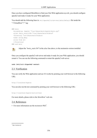 LAMP Applications


Once you have configured MoinMoin to find your first Wiki application mywiki, you should configure
apache2 and make it ready for your Wiki application.

You should add the following lines in /etc/apache2/sites-available/default file inside the
“<VirtualHost *>” tag:


### moin
  ScriptAlias /mywiki "/usr/share/moin/mywiki/moin.cgi"
  alias /moin_static184 "/usr/share/moin/htdocs"
  <Directory /usr/share/moin/htdocs>
  Order allow,deny
  allow from all
  </Directory>
### end moin

               Adjust the "moin_static184" in the alias line above, to the moinmoin version installed.


Once you configure the apache2 web server and make it ready for your Wiki application, you should
restart it. You can run the following command to restart the apache2 web server:


sudo /etc/init.d/apache2 restart


2.3. Verification

You can verify the Wiki application and see if it works by pointing your web browser to the following
URL:


http://localhost/mywiki

You can also run the test command by pointing your web browser to the following URL:


http://localhost/mywiki?action=test

For more details, please refer to the MoinMoin1 web site.

2.4. References
• For more information see the moinmoin Wiki2.




1
    http://moinmo.in/



                                                       156
 