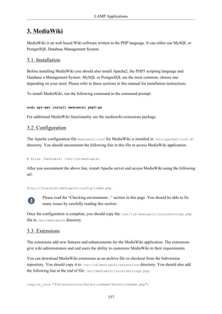 LAMP Applications


3. MediaWiki
MediaWiki is an web based Wiki software written in the PHP language. It can either use MySQL or
PostgreSQL Database Management System.

3.1. Installation

Before installing MediaWiki you should also install Apache2, the PHP5 scripting language and
Database a Management System. MySQL or PostgreSQL are the most common, choose one
depending on your need. Please refer to those sections in this manual for installation instructions.

To install MediaWiki, run the following command in the command prompt:


sudo apt-get install mediawiki php5-gd

For additional MediaWiki functionality see the mediawiki-extensions package.

3.2. Configuration

The Apache configuration file mediawiki.conf for MediaWiki is installed in /etc/apache2/conf.d/
directory. You should uncomment the following line in this file to access MediaWiki application.


# Alias /mediawiki /var/lib/mediawiki

After you uncomment the above line, restart Apache server and access MediaWiki using the following
url:


http://localhost/mediawiki/config/index.php

         Please read the “Checking environment...” section in this page. You should be able to fix
         many issues by carefully reading this section.

Once the configuration is complete, you should copy the /var/lib/mediawiki/LocalSettings.php
file to /etc/mediawiki directory.

3.3. Extensions

The extensions add new features and enhancements for the MediaWiki application. The extensions
give wiki administrators and end users the ability to customize MediaWiki to their requirements.

You can download MediaWiki extensions as an archive file or checkout from the Subversion
repository. You should copy it to /var/lib/mediawiki/extensions directory. You should also add
the following line at the end of file: /etc/mediawiki/LocalSettings.php.


require_once "$IP/extensions/ExtentionName/ExtentionName.php";


                                                  157
 