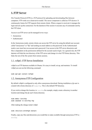 File Servers


1. FTP Server
File Transfer Protocol (FTP) is a TCP protocol for uploading and downloading files between
computers. FTP works on a client/server model. The server component is called an FTP daemon. It
continuously listens for FTP requests from remote clients. When a request is received, it manages the
login and sets up the connection. For the duration of the session it executes any of commands sent by
the FTP client.

Access to an FTP server can be managed in two ways:
• Anonymous
• Authenticated

In the Anonymous mode, remote clients can access the FTP server by using the default user account
called "anonymous" or "ftp" and sending an email address as the password. In the Authenticated
mode a user must have an account and a password. User access to the FTP server directories and
files is dependent on the permissions defined for the account used at login. As a general rule, the FTP
daemon will hide the root directory of the FTP server and change it to the FTP Home directory. This
hides the rest of the file system from remote sessions.

1.1. vsftpd - FTP Server Installation

vsftpd is an FTP daemon available in Ubuntu. It is easy to install, set up, and maintain. To install
vsftpd you can run the following command:


sudo apt-get install vsftpd


1.2. Anonymous FTP Configuration

By default vsftpd is configured to only allow anonymous download. During installation a ftp user is
created with a home directory of /home/ftp. This is the default FTP directory.

If you wish to change this location, to /srv/ftp for example, simply create a directory in another
location and change the ftp user's home directory:


sudo mkdir /srv/ftp
sudo usermod -d /srv/ftp ftp


After making the change restart vsftpd:


sudo /etc/init.d/vsftpd restart


Finally, copy any files and directories you would like to make available through anonymous FTP to /
srv/ftp.



                                                  162
 