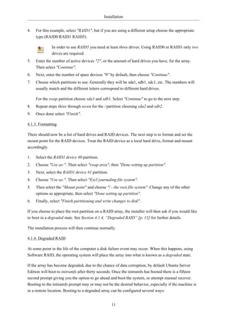 Installation


4.   For this example, select "RAID1", but if you are using a different setup choose the appropriate
     type (RAID0 RAID1 RAID5).

              In order to use RAID5 you need at least three drives. Using RAID0 or RAID1 only two
              drives are required.
5.   Enter the number of active devices "2", or the amount of hard drives you have, for the array.
     Then select "Continue".
6.   Next, enter the number of spare devices "0" by default, then choose "Continue".
7.   Choose which partitions to use. Generally they will be sda1, sdb1, sdc1, etc. The numbers will
     usually match and the different letters correspond to different hard drives.

     For the swap partition choose sda1 and sdb1. Select "Continue" to go to the next step.
8.   Repeat steps three through seven for the / partition choosing sda2 and sdb2.
9.   Once done select "Finish".

4.1.3. Formatting

There should now be a list of hard drives and RAID devices. The next step is to format and set the
mount point for the RAID devices. Treat the RAID device as a local hard drive, format and mount
accordingly.

1.   Select the RAID1 device #0 partition.
2.   Choose "Use as:". Then select "swap area", then "Done setting up partition".
3.   Next, select the RAID1 device #1 partition.
4.   Choose "Use as:". Then select "Ext3 journaling file system".
5.   Then select the "Mount point" and choose "/ - the root file system". Change any of the other
     options as appropriate, then select "Done setting up partition".
6.   Finally, select "Finish partitioning and write changes to disk".

If you choose to place the root partition on a RAID array, the installer will then ask if you would like
to boot in a degraded state. See Section 4.1.4, “Degraded RAID” [p. 11] for further details.

The installation process will then continue normally.

4.1.4. Degraded RAID

At some point in the life of the computer a disk failure event may occur. When this happens, using
Software RAID, the operating system will place the array into what is known as a degraded state.

If the array has become degraded, due to the chance of data corruption, by default Ubuntu Server
Edition will boot to initramfs after thirty seconds. Once the initramfs has booted there is a fifteen
second prompt giving you the option to go ahead and boot the system, or attempt manual recover.
Booting to the initramfs prompt may or may not be the desired behavior, especially if the machine is
in a remote location. Booting to a degraded array can be configured several ways:


                                                   11
 