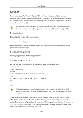 Email Services


1. Postfix
Postfix is the default Mail Transfer Agent (MTA) in Ubuntu. It attempts to be fast and easy to
administer and secure. It is compatible with the MTA sendmail. This section explains how to install
and configure postfix. It also explains how to set it up as an SMTP server using a secure connection
(for sending emails securely).

           This guide does not cover setting up Postfix Virtual Domains, for information on Virtual
           Domains and other advanced configurations see Section 1.7.3, “References” [p. 177].

1.1. Installation
To install postfix run the following command:


sudo apt-get install postfix

Simply press return when the installation process asks questions, the configuration will be done in
greater detail in the next stage.

1.2. Basic Configuration
To configure postfix, run the following command:


sudo dpkg-reconfigure postfix

The user interface will be displayed. On each screen, select the following values:
•   Internet Site
•   mail.example.com
•   steve
•   mail.example.com, localhost.localdomain, localhost
•   No
•   127.0.0.0/8 [::ffff:127.0.0.0]/104 [::1]/128 192.168.0/24
•   0
•   +
•   all

           Replace mail.example.com with the domain for which you'll accept email, 192.168.0/24
           with the actual network and class range of your mail server, and steve with the appropriate
           username.

Now is a good time to decide which mailbox format you want to use. By default Postfix will use
mbox for the mailbox format. Rather than editing the configuration file directly, you can use the
postconf command to configure all postfix parameters. The configuration parameters will be stored in
/etc/postfix/main.cf file. Later if you wish to re-configure a particular parameter, you can either
run the command or change it manually in the file.


                                                   172
 