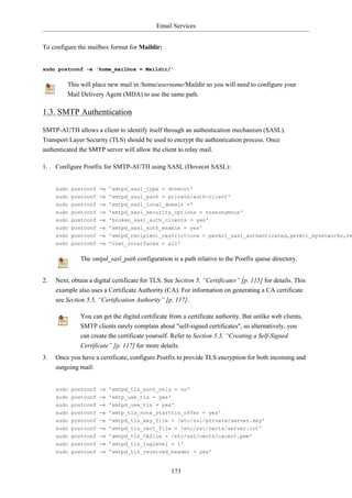 Email Services


To configure the mailbox format for Maildir:


sudo postconf -e 'home_mailbox = Maildir/'


         This will place new mail in /home/username/Maildir so you will need to configure your
         Mail Delivery Agent (MDA) to use the same path.

1.3. SMTP Authentication

SMTP-AUTH allows a client to identify itself through an authentication mechanism (SASL).
Transport Layer Security (TLS) should be used to encrypt the authentication process. Once
authenticated the SMTP server will allow the client to relay mail.

1.   Configure Postfix for SMTP-AUTH using SASL (Dovecot SASL):


     sudo postconf -e 'smtpd_sasl_type = dovecot'
     sudo postconf -e 'smtpd_sasl_path = private/auth-client'
     sudo postconf -e 'smtpd_sasl_local_domain ='
     sudo postconf -e 'smtpd_sasl_security_options = noanonymous'
     sudo postconf -e 'broken_sasl_auth_clients = yes'
     sudo postconf -e 'smtpd_sasl_auth_enable = yes'
     sudo postconf -e 'smtpd_recipient_restrictions = permit_sasl_authenticated,permit_mynetworks,re
     sudo postconf -e 'inet_interfaces = all'


              The smtpd_sasl_path configuration is a path relative to the Postfix queue directory.


2.   Next, obtain a digital certificate for TLS. See Section 5, “Certificates” [p. 115] for details. This
     example also uses a Certificate Authority (CA). For information on generating a CA certificate
     see Section 5.5, “Certification Authority” [p. 117].

              You can get the digital certificate from a certificate authority. But unlike web clients,
              SMTP clients rarely complain about "self-signed certificates", so alternatively, you
              can create the certificate yourself. Refer to Section 5.3, “Creating a Self-Signed
              Certificate” [p. 117] for more details.
3.   Once you have a certificate, configure Postfix to provide TLS encryption for both incoming and
     outgoing mail:


     sudo postconf -e 'smtpd_tls_auth_only = no'
     sudo postconf -e 'smtp_use_tls = yes'
     sudo postconf -e 'smtpd_use_tls = yes'
     sudo postconf -e 'smtp_tls_note_starttls_offer = yes'
     sudo postconf -e 'smtpd_tls_key_file = /etc/ssl/private/server.key'
     sudo postconf -e 'smtpd_tls_cert_file = /etc/ssl/certs/server.crt'
     sudo postconf -e 'smtpd_tls_CAfile = /etc/ssl/certs/cacert.pem'
     sudo postconf -e 'smtpd_tls_loglevel = 1'
     sudo postconf -e 'smtpd_tls_received_header = yes'


                                                   173
 