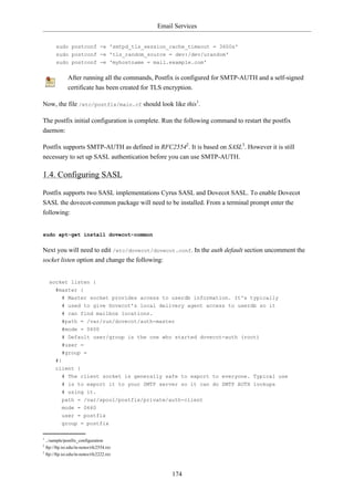 Email Services


       sudo postconf -e 'smtpd_tls_session_cache_timeout = 3600s'
       sudo postconf -e 'tls_random_source = dev:/dev/urandom'
       sudo postconf -e 'myhostname = mail.example.com'


              After running all the commands, Postfix is configured for SMTP-AUTH and a self-signed
              certificate has been created for TLS encryption.

Now, the file /etc/postfix/main.cf should look like this1.

The postfix initial configuration is complete. Run the following command to restart the postfix
daemon:

Postfix supports SMTP-AUTH as defined in RFC25542. It is based on SASL3. However it is still
necessary to set up SASL authentication before you can use SMTP-AUTH.

1.4. Configuring SASL

Postfix supports two SASL implementations Cyrus SASL and Dovecot SASL. To enable Dovecot
SASL the dovecot-common package will need to be installed. From a terminal prompt enter the
following:


sudo apt-get install dovecot-common


Next you will need to edit /etc/dovecot/dovecot.conf. In the auth default section uncomment the
socket listen option and change the following:


    socket listen {
      #master {
           # Master socket provides access to userdb information. It's typically
           # used to give Dovecot's local delivery agent access to userdb so it
           # can find mailbox locations.
           #path = /var/run/dovecot/auth-master
           #mode = 0600
           # Default user/group is the one who started dovecot-auth (root)
           #user =
           #group =
       #}
       client {
           # The client socket is generally safe to export to everyone. Typical use
           # is to export it to your SMTP server so it can do SMTP AUTH lookups
           # using it.
           path = /var/spool/postfix/private/auth-client
           mode = 0660
           user = postfix
           group = postfix

1
  ../sample/postfix_configuration
2
  ftp://ftp.isi.edu/in-notes/rfc2554.txt
3
  ftp://ftp.isi.edu/in-notes/rfc2222.txt



                                                   174
 