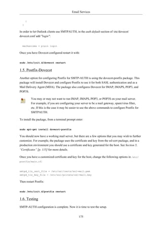 Email Services


      }
  }

In order to let Outlook clients use SMTPAUTH, in the auth default section of /etc/dovecot/
dovecot.conf add "login":


  mechanisms = plain login

Once you have Dovecot configured restart it with:


sudo /etc/init.d/dovecot restart


1.5. Postfix-Dovecot
Another option for configuring Postfix for SMTP-AUTH is using the dovecot-postfix package. This
package will install Dovecot and configure Postfix to use it for both SASL authentication and as a
Mail Delivery Agent (MDA). The package also configures Dovecot for IMAP, IMAPS, POP3, and
POP3S.

          You may or may not want to run IMAP, IMAPS, POP3, or POP3S on your mail server.
          For example, if you are configuring your server to be a mail gateway, spam/virus filter,
          etc. If this is the case it may be easier to use the above commands to configure Postfix for
          SMTPAUTH.

To install the package, from a terminal prompt enter:


sudo apt-get install dovecot-postfix

You should now have a working mail server, but there are a few options that you may wish to further
customize. For example, the package uses the certificate and key from the ssl-cert package, and in a
production environment you should use a certificate and key generated for the host. See Section 5,
“Certificates” [p. 115] for more details.

Once you have a customized certificate and key for the host, change the following options in /etc/
postfix/main.cf:



smtpd_tls_cert_file = /etc/ssl/certs/ssl-mail.pem
smtpd_tls_key_file = /etc/ssl/private/ssl-mail.key

Then restart Postfix:


sudo /etc/init.d/postfix restart


1.6. Testing
SMTP-AUTH configuration is complete. Now it is time to test the setup.


                                                  175
 